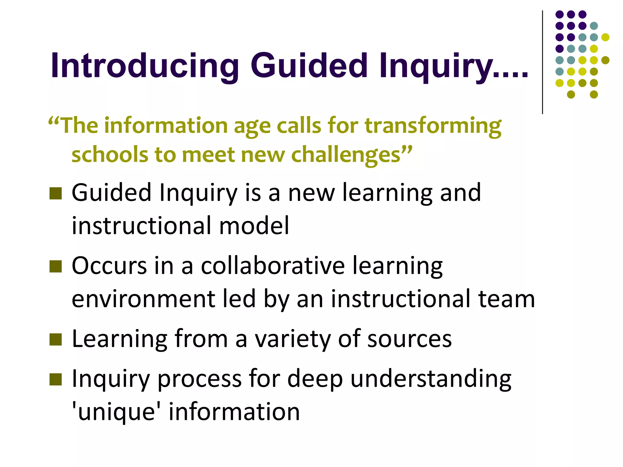 Introducing Guided Inquiry....
“The information age calls for transforming
  schools to meet new challenges”
 Guided Inquiry is a new learning and
  instructional model
 Occurs in a collaborative learning
  environment led by an instructional team
 Learning from a variety of sources
 Inquiry process for deep understanding
  'unique' information
 