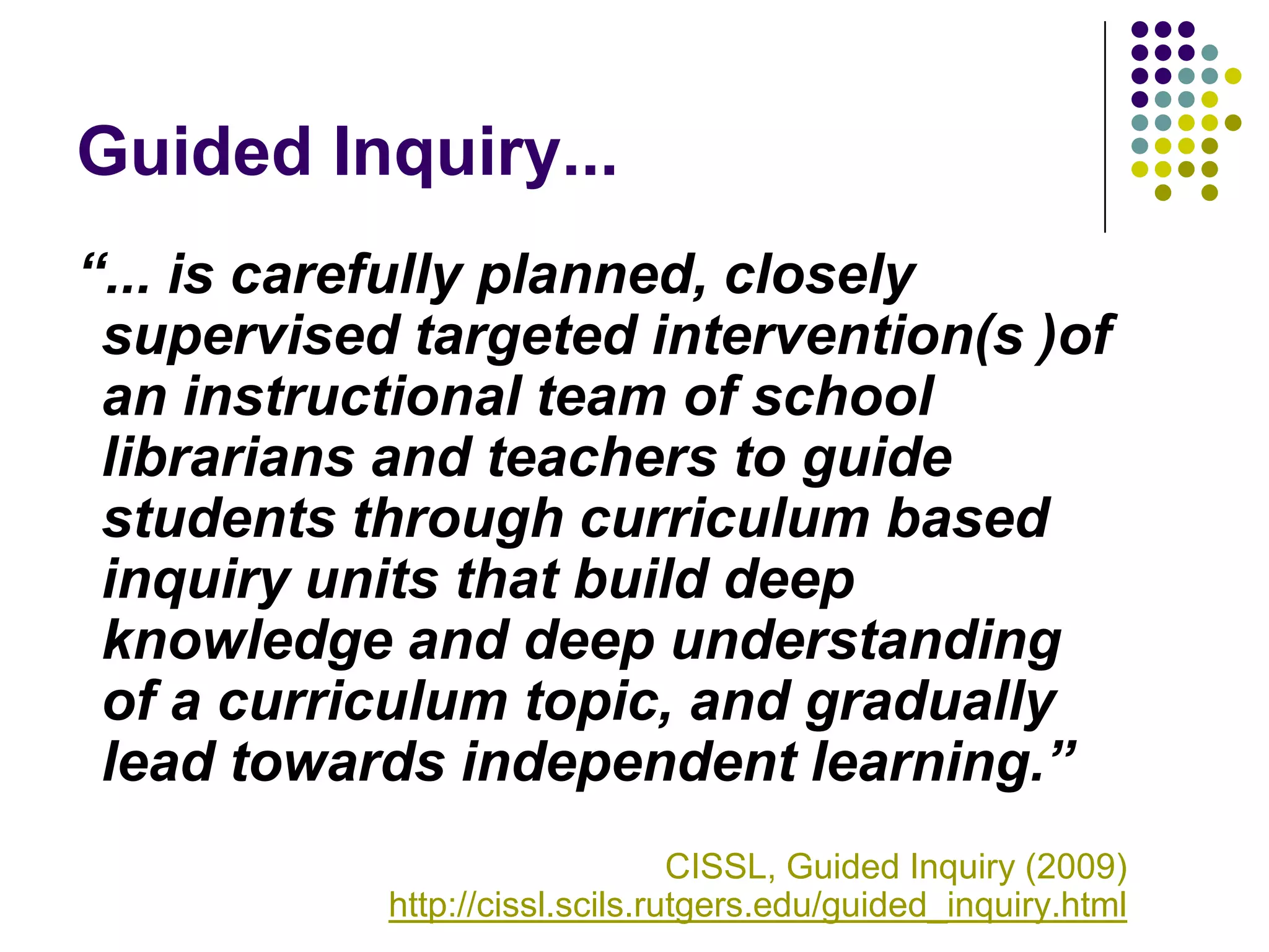 Guided Inquiry...
“... is carefully planned, closely
 supervised targeted intervention(s )of
 an instructional team of school
 librarians and teachers to guide
 students through curriculum based
 inquiry units that build deep
 knowledge and deep understanding
 of a curriculum topic, and gradually
 lead towards independent learning.”
                                CISSL, Guided Inquiry (2009)
           http://cissl.scils.rutgers.edu/guided_inquiry.html
 