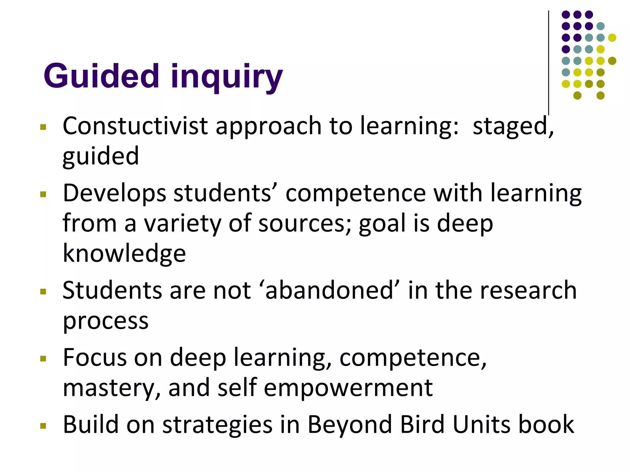 Guided inquiry
   Constuctivist approach to learning: staged,
    guided
   Develops students’ competence with learning
    from a variety of sources; goal is deep
    knowledge
   Students are not ‘abandoned’ in the research
    process
   Focus on deep learning, competence,
    mastery, and self empowerment
   Build on strategies in Beyond Bird Units book
 