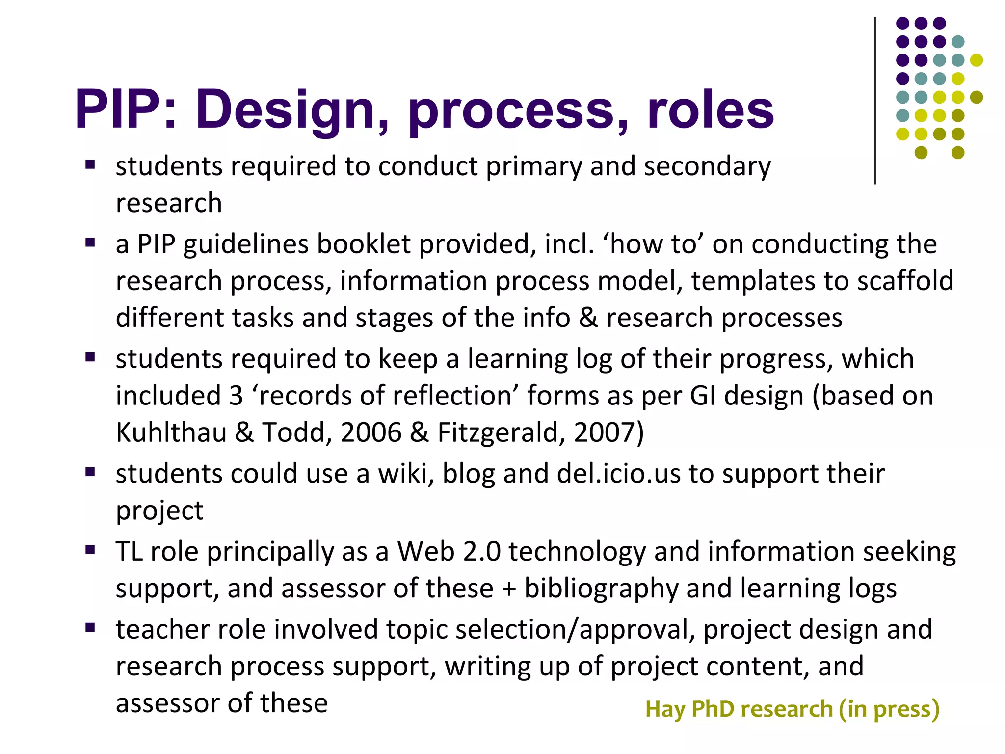 PIP: Design, process, roles
 students required to conduct primary and secondary
  research
 a PIP guidelines booklet provided, incl. ‘how to’ on conducting the
  research process, information process model, templates to scaffold
  different tasks and stages of the info & research processes
 students required to keep a learning log of their progress, which
  included 3 ‘records of reflection’ forms as per GI design (based on
  Kuhlthau & Todd, 2006 & Fitzgerald, 2007)
 students could use a wiki, blog and del.icio.us to support their
  project
 TL role principally as a Web 2.0 technology and information seeking
  support, and assessor of these + bibliography and learning logs
 teacher role involved topic selection/approval, project design and
  research process support, writing up of project content, and
  assessor of these                           Hay PhD research (in press)
 