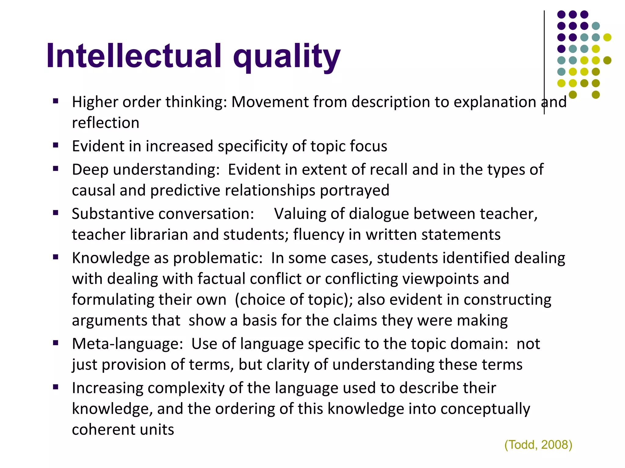 Intellectual quality
 Higher order thinking: Movement from description to explanation and
  reflection
 Evident in increased specificity of topic focus
 Deep understanding: Evident in extent of recall and in the types of
  causal and predictive relationships portrayed
 Substantive conversation: Valuing of dialogue between teacher,
  teacher librarian and students; fluency in written statements
 Knowledge as problematic: In some cases, students identified dealing
  with dealing with factual conflict or conflicting viewpoints and
  formulating their own (choice of topic); also evident in constructing
  arguments that show a basis for the claims they were making
 Meta-language: Use of language specific to the topic domain: not
  just provision of terms, but clarity of understanding these terms
 Increasing complexity of the language used to describe their
  knowledge, and the ordering of this knowledge into conceptually
  coherent units
                                                              (Todd, 2008)
 