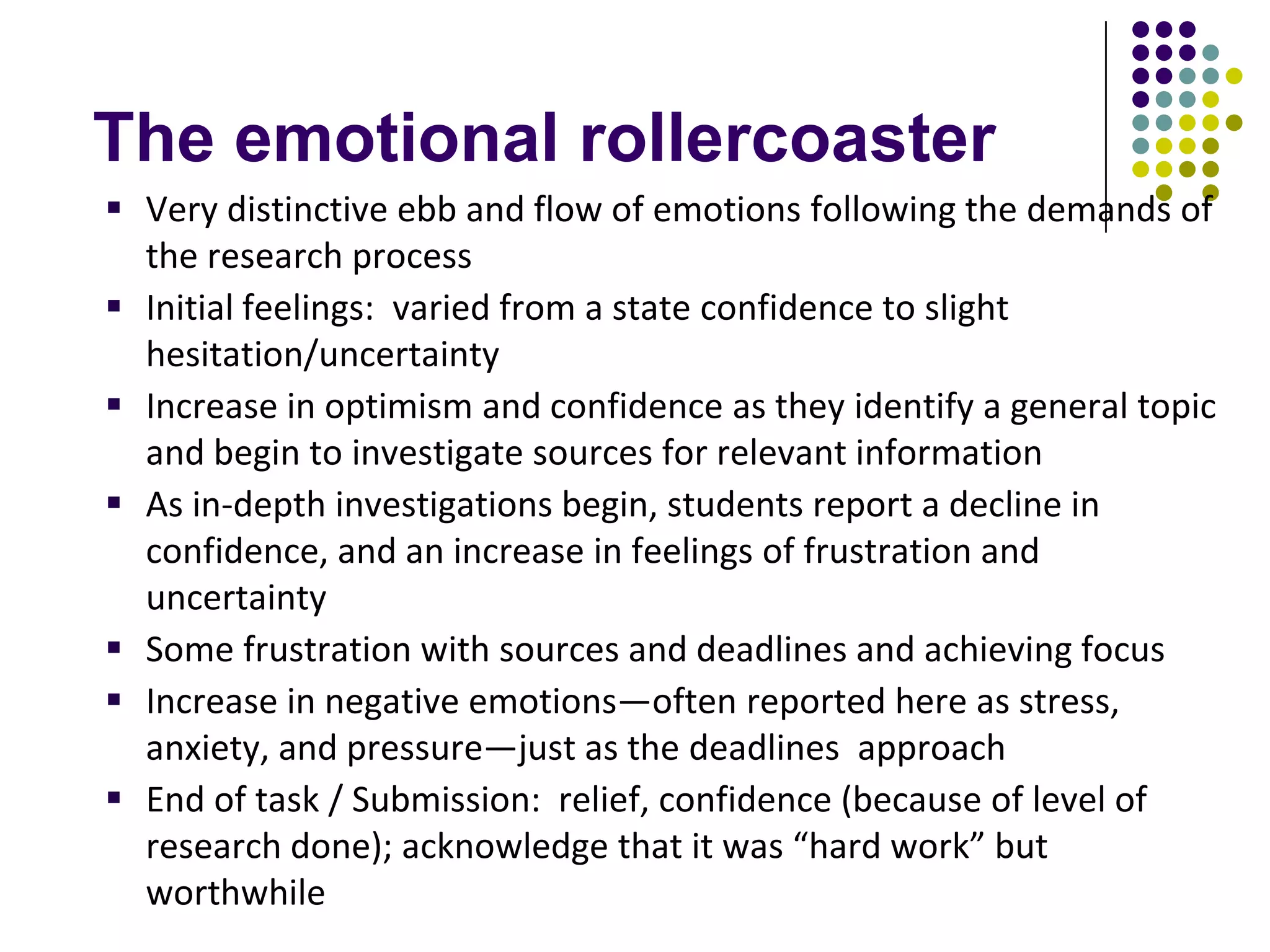 The emotional rollercoaster
 Very distinctive ebb and flow of emotions following the demands of
  the research process
 Initial feelings: varied from a state confidence to slight
  hesitation/uncertainty
 Increase in optimism and confidence as they identify a general topic
  and begin to investigate sources for relevant information
 As in-depth investigations begin, students report a decline in
  confidence, and an increase in feelings of frustration and
  uncertainty
 Some frustration with sources and deadlines and achieving focus
 Increase in negative emotions—often reported here as stress,
  anxiety, and pressure—just as the deadlines approach
 End of task / Submission: relief, confidence (because of level of
  research done); acknowledge that it was “hard work” but
  worthwhile
 