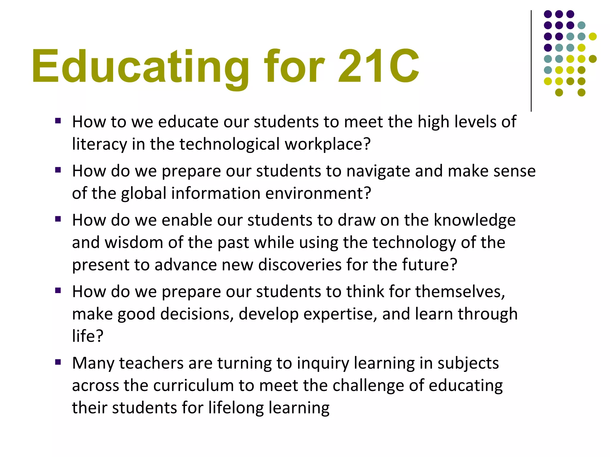 Educating for 21C
  How to we educate our students to meet the high levels of
   literacy in the technological workplace?
  How do we prepare our students to navigate and make sense
   of the global information environment?
  How do we enable our students to draw on the knowledge
   and wisdom of the past while using the technology of the
   present to advance new discoveries for the future?
  How do we prepare our students to think for themselves,
   make good decisions, develop expertise, and learn through
   life?
  Many teachers are turning to inquiry learning in subjects
   across the curriculum to meet the challenge of educating
   their students for lifelong learning
 