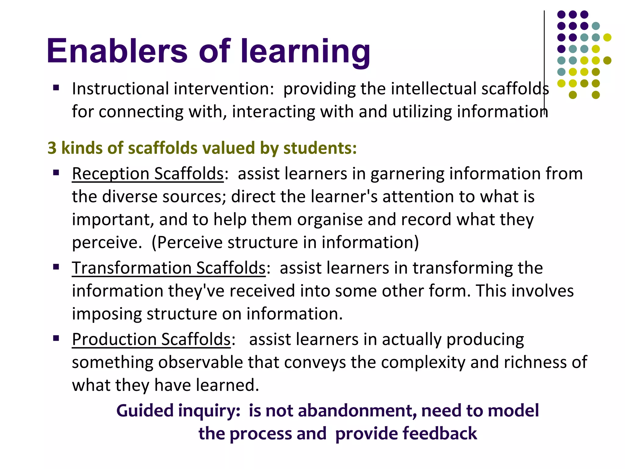 Enablers of learning
 Instructional intervention: providing the intellectual scaffolds
  for connecting with, interacting with and utilizing information
3 kinds of scaffolds valued by students:
 Reception Scaffolds: assist learners in garnering information from
   the diverse sources; direct the learner's attention to what is
   important, and to help them organise and record what they
   perceive. (Perceive structure in information)
 Transformation Scaffolds: assist learners in transforming the
   information they've received into some other form. This involves
   imposing structure on information.
 Production Scaffolds: assist learners in actually producing
   something observable that conveys the complexity and richness of
   what they have learned.
         Guided inquiry: is not abandonment, need to model
                    the process and provide feedback
 
