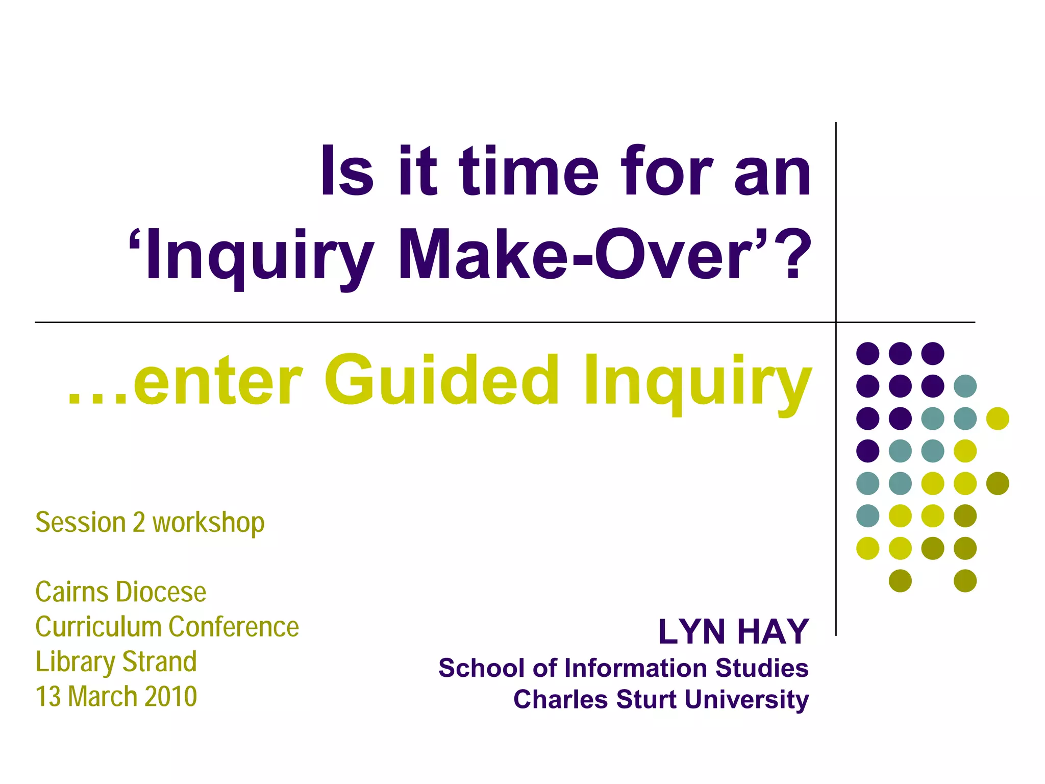 Is it time for an
       ‘Inquiry Make-Over’?
  …enter Guided Inquiry
Session 2 workshop

Cairns Diocese
Curriculum Conference                    LYN HAY
Library Strand          School of Information Studies
13 March 2010                Charles Sturt University
 