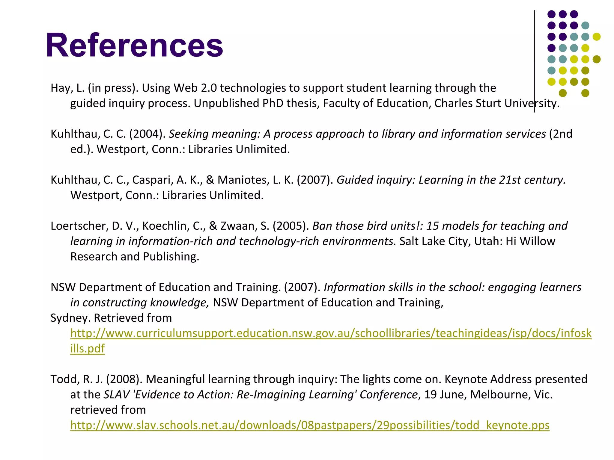 References
Hay, L. (in press). Using Web 2.0 technologies to support student learning through the
   guided inquiry process. Unpublished PhD thesis, Faculty of Education, Charles Sturt University.

Kuhlthau, C. C. (2004). Seeking meaning: A process approach to library and information services (2nd
   ed.). Westport, Conn.: Libraries Unlimited.

Kuhlthau, C. C., Caspari, A. K., & Maniotes, L. K. (2007). Guided inquiry: Learning in the 21st century.
   Westport, Conn.: Libraries Unlimited.

Loertscher, D. V., Koechlin, C., & Zwaan, S. (2005). Ban those bird units!: 15 models for teaching and
   learning in information-rich and technology-rich environments. Salt Lake City, Utah: Hi Willow
   Research and Publishing.

NSW Department of Education and Training. (2007). Information skills in the school: engaging learners
   in constructing knowledge, NSW Department of Education and Training,
Sydney. Retrieved from
   http://www.curriculumsupport.education.nsw.gov.au/schoollibraries/teachingideas/isp/docs/infosk
   ills.pdf

Todd, R. J. (2008). Meaningful learning through inquiry: The lights come on. Keynote Address presented
   at the SLAV 'Evidence to Action: Re-Imagining Learning' Conference, 19 June, Melbourne, Vic.
   retrieved from
   http://www.slav.schools.net.au/downloads/08pastpapers/29possibilities/todd_keynote.pps
 