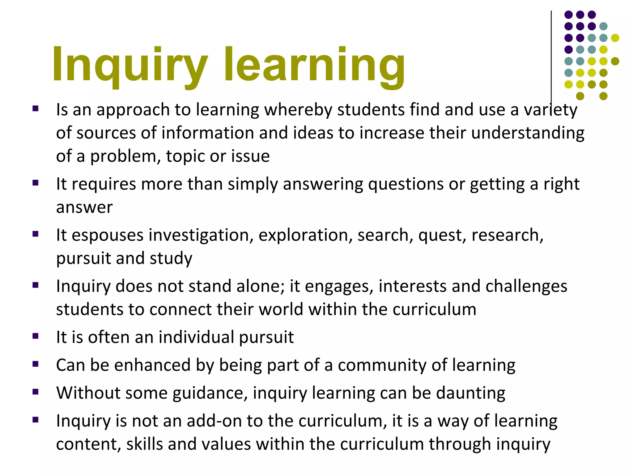 Inquiry learning
 Is an approach to learning whereby students find and use a variety
  of sources of information and ideas to increase their understanding
  of a problem, topic or issue
 It requires more than simply answering questions or getting a right
  answer
 It espouses investigation, exploration, search, quest, research,
  pursuit and study
 Inquiry does not stand alone; it engages, interests and challenges
  students to connect their world within the curriculum
 It is often an individual pursuit
 Can be enhanced by being part of a community of learning
 Without some guidance, inquiry learning can be daunting
 Inquiry is not an add-on to the curriculum, it is a way of learning
  content, skills and values within the curriculum through inquiry
 