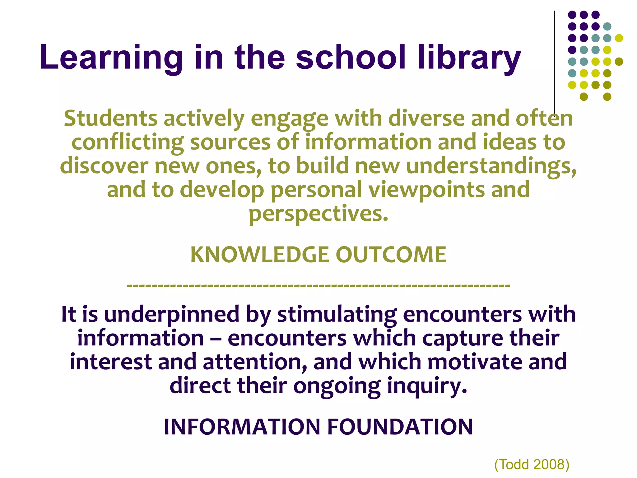 Learning in the school library
 Students actively engage with diverse and often
  conflicting sources of information and ideas to
 discover new ones, to build new understandings,
     and to develop personal viewpoints and
                   perspectives.
                   KNOWLEDGE OUTCOME
         --------------------------------------------------------------
 It is underpinned by stimulating encounters with
   information – encounters which capture their
  interest and attention, and which motivate and
                direct their ongoing inquiry.
              INFORMATION FOUNDATION
                                                           (Todd 2008)
 