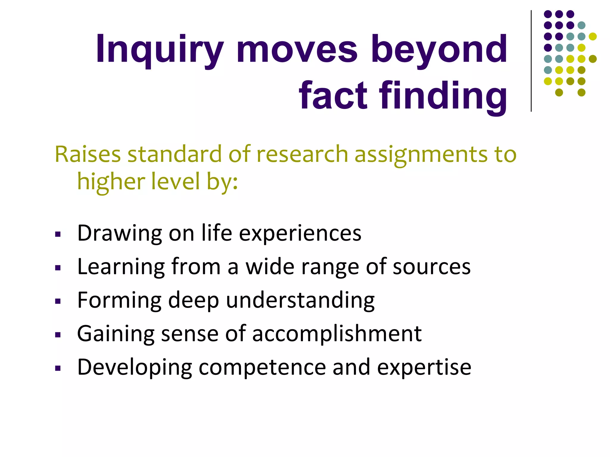Inquiry moves beyond
               fact finding
Raises standard of research assignments to
  higher level by:

   Drawing on life experiences
   Learning from a wide range of sources
   Forming deep understanding
   Gaining sense of accomplishment
   Developing competence and expertise
 