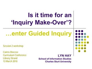 Is it time for an
       ‘Inquiry Make-Over’?
  …enter Guided Inquiry
Session 2 workshop

Cairns Diocese
Curriculum Conference                    LYN HAY
Library Strand          School of Information Studies
13 March 2010                Charles Sturt University
 
