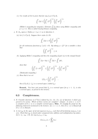(c) Use results of (b) to prove that for any f, g ∈ C[a, b],
b
a
|fg| ≤
b
a
|f|p
1/p
b
a
|g|q
1/q
.
(H¨older’s inequality for integrals.) Estimate
b
a
fg above using H¨older inequality with
p = q = 2. This is called Cauchy-Schwarz inequality.
4. B. (Lp spaces.) Deﬁne p > 1, q > 1 as in Question 3.
(a) Let f ∈ C[a, b]. Suppose there exists A ∈ R:
b
a
|fg| ≤ A
b
a
|g|q
1/q
for all continuous functions g: [a, b] → R. By taking g = |f|α
for a suitable α show
that
b
a
|f|p
1/p
≤ A.
(b) Applying H¨older’s inequality and then the inequality of part (a) to the integral bound
b
a
|fg + hg| ≤
b
a
|fg| +
b
a
|gh|,
show that
b
a
|f + h|p
1/p
≤
b
a
|f|p
1/p
+
b
a
|h|p
1/p
(Minkowski inequality.)
(c) Show that it we set
||f||p =
b
a
|f|p
1/p
,
then (C[a, b], || · ||p) is a normed space (called Lp).
Remark. You have just proved that Lp is a normed space for p > 1. L1 is also
a normed space, as proved in the lectures.
0.3 Completeness.
5. B. Consider functions on C1
[0, 1] deﬁned by (1), (2), (3), (4) of Question 2 which you
proved to be norms. Which of these norms are complete? (Jargon: A norm || · || on V
is complete if (V, || · ||) is a complete normed space.) Hint. To simplify the proof use the
following statement mentioned in the lectures: if || · || ∼ || · || , then (V, || · ||) is Banach iﬀ
(V, || · || ) is Banach.
6. A. Let s00 be the space of of real sequences (an)n≥1 such that all but ﬁnitely many an’s are
zero. Check that s00 is closed under component-wise addition and multiplication by scalars.
Let || · ||1 : s00 → R: for any (an)n≥1 ∈ s00,
||(an)n≥1||1 =
∞
n=1
|an|.
3
 