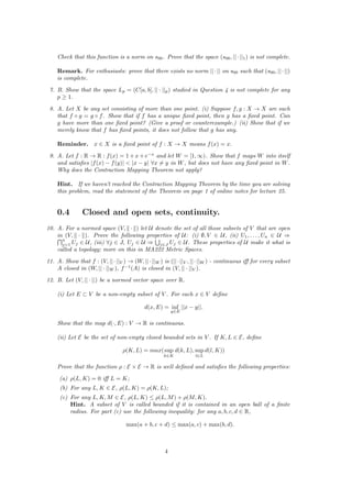 Check that this function is a norm on s00. Prove that the space (s00, ||·||1) is not complete.
Remark. For enthusiasts: prove that there exists no norm ||· || on s00 such that (s00, ||· ||)
is complete.
7. B. Show that the space Lp = (C[a, b], || · ||p) studied in Question 4 is not complete for any
p ≥ 1.
8. A. Let X be any set consisting of more than one point. (i) Suppose f, g : X → X are such
that f ◦ g = g ◦ f. Show that if f has a unique ﬁxed point, then g has a ﬁxed point. Can
g have more than one ﬁxed point? (Give a proof or counterexample.) (ii) Show that if we
merely know that f has ﬁxed points, it does not follow that g has any.
Reminder. x ∈ X is a ﬁxed point of f : X → X means f(x) = x.
9. A. Let f : R → R : f(x) = 1 + x + e−x
and let W = [1, ∞). Show that f maps W into itself
and satisﬁes |f(x) − f(y)| < |x − y| ∀x = y in W, but does not have any ﬁxed point in W.
Why does the Contraction Mapping Theorem not apply?
Hint. If we haven’t reached the Contraction Mapping Theorem by the time you are solving
this problem, read the statement of the Theorem on page 1 of online notes for lecture 25.
0.4 Closed and open sets, continuity.
10. A. For a normed space (V, · ) let U denote the set of all those subsets of V that are open
in (V, · ). Prove the following properties of U: (i) ∅, V ∈ U, (ii) U1, . . . , Un ∈ U ⇒
n
j=1 Uj ∈ U, (iii) ∀j ∈ J, Uj ∈ U ⇒ j∈J Uj ∈ U. These properties of U make it what is
called a topology; more on this in MA222 Metric Spaces.
11. A. Show that f : (V, ||·||V ) → (W, ||·||W ) is (||·||V , ||·||W ) - continuous iﬀ for every subset
A closed in (W, || · ||W ), f−1
(A) is closed in (V, || · ||V ).
12. B. Let (V, || · ||) be a normed vector space over R.
(i) Let E ⊂ V be a non-empty subset of V . For each x ∈ V deﬁne
d(x, E) = inf
y∈E
||x − y||.
Show that the map d(·, E) : V → R is continuous.
(ii) Let E be the set of non-empty closed bounded sets in V . If K, L ∈ E, deﬁne
ρ(K, L) = max(sup
k∈K
d(k, L), sup
l∈L
d(l, K))
Prove that the function ρ : E × E → R is well deﬁned and satisﬁes the following properties:
(a) ρ(L, K) = 0 iﬀ L = K;
(b) For any L, K ∈ E, ρ(L, K) = ρ(K, L);
(c) For any L, K, M ∈ E, ρ(L, K) ≤ ρ(L, M) + ρ(M, K).
Hint. A subset of V is called bounded if it is contained in an open ball of a ﬁnite
radius. For part (c) use the following inequality: for any a, b, c, d ∈ R,
max(a + b, c + d) ≤ max(a, c) + max(b, d).
4
 