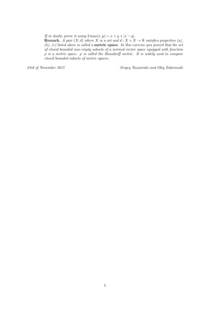 If in doubt, prove it using 2 max(x, y) = x + y + |x − y|.
Remark. A pair (X, d) where X is a set and d : X × X → R satisﬁes properties (a),
(b), (c) listed above is called a metric space. In this exercise you proved that the set
of closed bounded non-empty subsets of a normed vector space equipped with function
ρ is a metric space. ρ is called the Hausdorﬀ metric. It is widely used to compare
closed bounded subsets of metric spaces.
23rd of November 2015 Sergey Nazarenko and Oleg Zaboronski
5
 