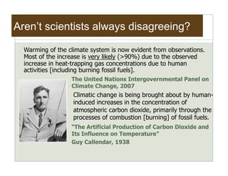 Aren’t scientists always disagreeing?

  Warming of the climate system is now evident from observations.
  Most of the increase is very likely (>90%) due to the observed
  increase in heat-trapping gas concentrations due to human
  activities [including burning fossil fuels].
                  The United Nations Intergovernmental Panel on
                  Climate Change, 2007
                   Climatic change is being brought about by human-
                   induced increases in the concentration of
                   atmospheric carbon dioxide, primarily through the
                   processes of combustion [burning] of fossil fuels.
                  “The Artificial Production of Carbon Dioxide and
                  Its Influence on Temperature”
                  Guy Callendar, 1938
 
