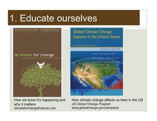 1. Educate ourselves




 How we know it’s happening and   How climate change affects us here in the US
 why it matters                   US Global Change Program
 climateforchangethebook.com      www.globalchange.gov/usimpacts
 