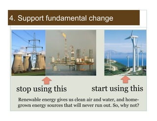 4. Support fundamental change




 stop using this                     start using this
  Renewable energy gives us clean air and water, and home-
  grown energy sources that will never run out. So, why not?
 