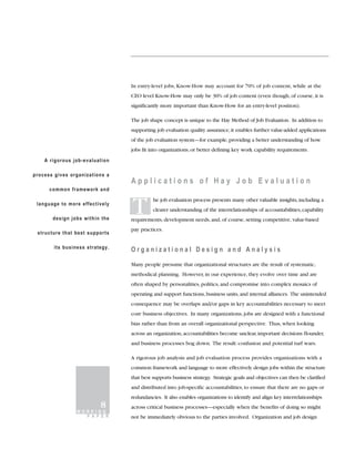 In entry-level jobs, Know-How may account for 70% of job content, while at the
                                 CEO level Know-How may only be 30% of job content (even though, of course, it is
                                 significantly more important than Know-How for an entry-level position).

                                 The job shape concept is unique to the Hay Method of Job Evaluation. In addition to
                                 supporting job evaluation quality assurance, it enables further value-added applications
                                 of the job evaluation system—for example, providing a better understanding of how
                                 jobs fit into organizations, or better defining key work capability requirements.
    A rigorous job-evaluation

process gives organizations a
                                 Applications of Hay Job Evaluation
      common framework and

 language to more effectively

       design jobs within the
                                 T         he job evaluation process presents many other valuable insights, including a
                                           clearer understanding of the interrelationships of accountabilities, capability
                                 requirements, development needs, and, of course, setting competitive, value-based
                                 pay practices.
 structure that best supports

        its business strategy.
                                 Organizational Design and Analysis

                                 Many people presume that organizational structures are the result of systematic,
                                 methodical planning. However, in our experience, they evolve over time and are
                                 often shaped by personalities, politics, and compromise into complex mosaics of
                                 operating and support functions, business units, and internal alliances. The unintended
                                 consequence may be overlaps and/or gaps in key accountabilities necessary to meet
                                 core business objectives. In many organizations, jobs are designed with a functional
                                 bias rather than from an overall organizational perspective. Thus, when looking
                                 across an organization, accountabilities become unclear, important decisions flounder,
                                 and business processes bog down. The result: confusion and potential turf wars.

                                 A rigorous job analysis and job evaluation process provides organizations with a
                                 common framework and language to more effectively design jobs within the structure
                                 that best supports business strategy. Strategic goals and objectives can then be clarified
                                 and distributed into job-specific accountabilities, to ensure that there are no gaps or
                                 redundancies. It also enables organizations to identify and align key interrelationships
                          8      across critical business processes—especially when the benefits of doing so might
                 WORKING
                   P A P E R     not be immediately obvious to the parties involved. Organization and job design
 