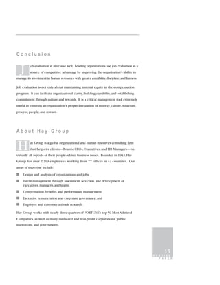 Conclusion


    J     ob evaluation is alive and well. Leading organizations use job evaluation as a
          source of competitive advantage by improving the organization’s ability to
manage its investment in human resources with greater credibility, discipline, and fairness.

Job evaluation is not only about maintaining internal equity in the compensation
program. It can facilitate organizational clarity, building capability, and establishing
commitment through culture and rewards. It is a critical management tool, extremely
useful in ensuring an organization’s proper integration of strategy, culture, structure,
process, people, and reward.




About Hay Group


H         ay Group is a global organizational and human resources consulting firm
          that helps its clients—Boards, CEOs, Executives, and HR Managers—on
virtually all aspects of their people-related business issues. Founded in 1943, Hay
Group has over 2,200 employees working from 77 offices in 42 countries. Our
areas of expertise include:

I   Design and analysis of organizations and jobs;
I   Talent management through assessment, selection, and development of
    executives, managers, and teams;
I   Compensation, benefits, and performance management;
I   Executive remuneration and corporate governance; and
I   Employee and customer attitude research.

Hay Group works with nearly three-quarters of FORTUNE’s top-50 Most Admired
Companies, as well as many mid-sized and non-profit corporations, public
institutions, and governments.




                                                                                                     15
                                                                                               WORKING
                                                                                                 P A P E R
 