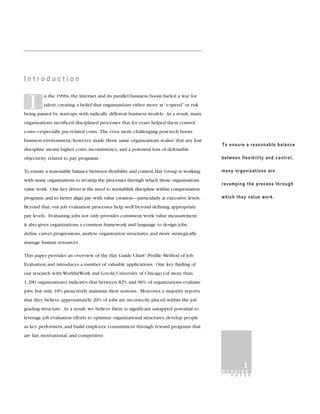 Introduction

         n the 1990s, the Internet and its parallel business boom fueled a war for

  I      talent, creating a belief that organizations either move at “e-speed” or risk
being passed by start-ups with radically different business models. As a result, many
organizations sacrificed disciplined processes that for years helped them control
costs—especially pay-related costs. The even more challenging post-tech boom
business environment, however, made those same organizations realize that any lost
                                                                                          To ensure a reasonable balance
discipline meant higher costs, inconsistency, and a potential loss of defensible
objectivity related to pay programs.                                                      between flexibility and control,

To ensure a reasonable balance between flexibility and control, Hay Group is working      many organizations are
with many organizations to revamp the processes through which those organizations
                                                                                          revamping the process through
value work. One key driver is the need to reestablish discipline within compensation
programs, and to better align pay with value creation—particularly at executive levels.   which they value work.

Beyond that, our job evaluation processes help well beyond defining appropriate
pay levels. Evaluating jobs not only provides consistent work value measurement,
it also gives organizations a common framework and language to design jobs,
define career progressions, analyze organization structures, and more strategically
manage human resources.

This paper provides an overview of the Hay Guide Chart®-Profile Method of Job
Evaluation and introduces a number of valuable applications. One key finding of
our research with WorldatWork and Loyola University of Chicago (of more than
1,200 organizations) indicates that between 82% and 96% of organizations evaluate
jobs, but only 18% proactively maintain their systems. Moreover, a majority reports
that they believe approximately 20% of jobs are incorrectly placed within the job
grading structure. As a result, we believe there is significant untapped potential to
leverage job evaluation efforts to optimize organizational structures, develop people
as key performers, and build employee commitment through reward programs that
are fair, motivational, and competitive.




                                                                                                   1
                                                                                          WORKING
                                                                                            P A P E R
 
