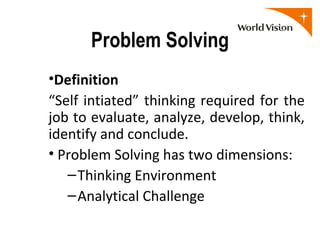 Problem Solving
•Definition
“Self intiated” thinking required for the
job to evaluate, analyze, develop, think,
identify and conclude.
• Problem Solving has two dimensions:
   – Thinking Environment
   – Analytical Challenge
 