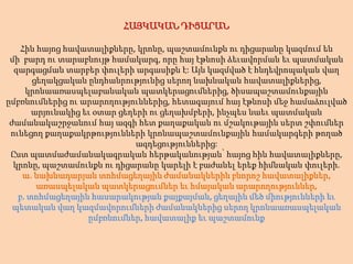 ՀԱՅԿԱԿԱՆ ԴԻՑԱՐԱՆՀին հայոց հավատալիքները, կրոնը, պաշտամունքն ու դիցարանը կազմում են մի  բարդ ու տարաբնույթ համակարգ, որը հայ էթնոսի ձեւավորման եւ պատմական զարգացման տարբեր փուլերի արգասիքնէ: Այն կազմված է հնդեվրոպական վաղ ցեղակցական ընդհանրությունից սերող նախնական հավատալիքներից, կրոնաառասպելաբանական պատկերացումներից, ծիսապաշտամունքային ըմբռնումներից ու արարողություններից, հետագայում հայ էթնոսի մեջ համաձուլված արյունակից եւ օտար ցեղերի ու ցեղախմբերի, ինչպես նաեւ պատմական ժամանակաշրջանում հայ ազգի հետ քաղաքական ու մշակութային սերտ շփումներ ունեցող քաղաքակրթությունների կրոնապաշտամունքային համակարգերի թողած ազդեցություններից:Ըստ պատմաժամանակագրական հերթականության՝ հայոց հին հավատալիքները, կրոնը, պաշտամունքն ու դիցարանը կարելի է բաժանել երեք հիմնական փուլերի.ա. նախնադարյան տոհմացեղային ժամանակներին բնորոշ հավատալիքներ, առասպելական պատկերացումներ եւ հմայական արարողություններ,բ. տոհմացեղային հասարակության քայքայման, ցեղային մեծ միությունների եւ պետական վաղ կազմավորումների ժամանակներից սերող կրոնաառասպելական ըմբռնումներ, հավատալիք եւ պաշտամունք 