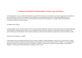 La Riqueza y Diversidad de la Literatura Inglesa: Un Viaje a Través de las Épocas
La literatura inglesa es una de las tradiciones literarias más ricas y fascinantes del mundo. Con una historia que se remonta a siglos atrás, ha producido una
gran cantidad de obras maestras que han dejado una huella indeleble en la cultura global. Desde las épicas y míticas sagas anglosajonas hasta la
sofisticación de la época victoriana y más allá, la literatura inglesa ha evolucionado, transformándose en un verdadero reflejo de la sociedad y las
circunstancias históricas en las que ha florecido.
Los Orígenes Épicos y Míticos
La literatura inglesa tiene sus raíces en la tradición oral de los antiguos pueblos anglosajones. Durante los primeros siglos después de la invasión anglosajona
en Gran Bretaña, se transmitían historias épicas y mitos a través de generaciones. Uno de los ejemplos más notables es el poema épico "Beowulf", una
narración heroica que data del siglo VIII. Esta obra maestra anglosajona ha sobrevivido hasta nuestros días y sigue siendo un hito en la literatura mundial.
El Renacimiento: Shakespeare y su Legado
El Renacimiento marcó un período de florecimiento cultural y literario en Inglaterra, y William Shakespeare, conocido como "El Bardo de Avon", emergió
como uno de los escritores más célebres de todos los tiempos. Sus obras teatrales, como "Hamlet", "Romeo y Julieta" y "Macbeth", son consideradas joyas
literarias que exploran la naturaleza humana, el amor, la ambición y la tragedia. La influencia de Shakespeare en la lengua inglesa y la dramaturgia es
innegable, y sus obras siguen siendo representadas y estudiadas en todo el mundo.
 