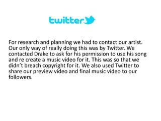 For research and planning we had to contact our artist.
Our only way of really doing this was by Twitter. We
contacted Drake to ask for his permission to use his song
and re create a music video for it. This was so that we
didn’t breach copyright for it. We also used Twitter to
share our preview video and final music video to our
followers.
 