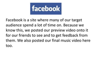 Facebook is a site where many of our target
audience spend a lot of time on. Because we
know this, we posted our preview video onto it
for our friends to see and to get feedback from
them. We also posted our final music video here
too.
 