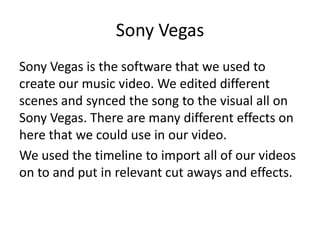 Sony Vegas
Sony Vegas is the software that we used to
create our music video. We edited different
scenes and synced the song to the visual all on
Sony Vegas. There are many different effects on
here that we could use in our video.
We used the timeline to import all of our videos
on to and put in relevant cut aways and effects.
 