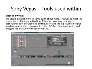 Sony Vegas – Tools used within
Black and White:
We used black and white in some parts of our video. This was to meet the
conventions of our genre Hip Hop. This effect was easy to apply to
particular clips in our video. To do this, I selected the clip I wanted to put
into black and white, then went to ‘video FX’ then ‘black and white’ and
dragged the effect on to the selected clip.
 