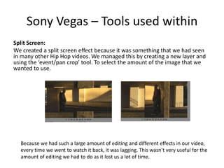 Sony Vegas – Tools used within
Split Screen:
We created a split screen effect because it was something that we had seen
in many other Hip Hop videos. We managed this by creating a new layer and
using the ‘event/pan crop’ tool. To select the amount of the image that we
wanted to use.




  Because we had such a large amount of editing and different effects in our video,
  every time we went to watch it back, it was lagging. This wasn’t very useful for the
  amount of editing we had to do as it lost us a lot of time.
 
