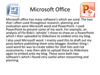 Microsoft Office
Microsoft office has many software's which we used. The two
that I often used throughout research, planning and
evaluation were Microsoft word and PowerPoint. I used
PowerPoint to present some of my work. For example, an
analysis of Flo Rida’s ‘whistle’ I chose to show on a PowerPoint
which I then uploaded to Slideshare to embed onto my blog.
I also used Microsoft word. I mainly used this to draft out my
posts before publishing them onto blogger. Another thing I
used word for was to create tables for shot lists and risk
assessments. I was then able to upload these to Slideshare
again to embed onto my blog. These were both two
software's which I found very useful when researching and
planning.
 