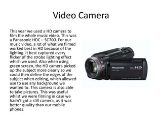 Video Camera
This year we used a HD camera to
film the whole music video. This was
a Panasonic HDC – SC700. For our
music video, a lot of what we filmed
worked best in HD because of the
lighting. It best captured every
flicker of the strobe lighting effect
which we used. Also when using
green screen, the HD camera picked
up the subject more clearly so we
could then define the edges of the
subject when editing, which allowed
use to use any background we
wanted to. This camera is also able
to take pictures. This was useful
whilst we were filming in case we
hadn’t got a still camera, as it was
better quality than our mobile
phones.
 