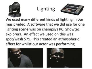 Lighting
We used many different kinds of lighting in our
music video. A software that we did use for one
lighting scene was on champsys PC. Showtec
explorers. An effect we used on this was
spot/wash 575. This created an atmospheric
effect for whilst our actor was performing.
 