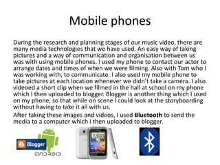 Mobile phones
During the research and planning stages of our music video, there are
many media technologies that we have used. An easy way of taking
pictures and a way of communication and organisation between us
was with using mobile phones. I used my phone to contact our actor to
arrange dates and times of when we were filming. Also with Tom who I
was working with, to communicate. I also used my mobile phone to
take pictures at each location whenever we didn’t take a camera. I also
videoed a short clip when we filmed in the hall at school on my phone
which I then uploaded to blogger. Blogger is another thing which I used
on my phone, so that while on scene I could look at the storyboarding
without having to take it all with us.
After taking these images and videos, I used Bluetooth to send the
media to a computer which I then uploaded to blogger.
 