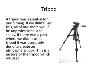 Tripod
A tripod was essential for
our filming. If we didn’t use
this, all of our shots would
be unprofessional and
shaky. If there was a part
where we didn’t use a
tripod it was purposely
done to create an
atmospheric look. This is a
picture of the tripod which
we used.
 