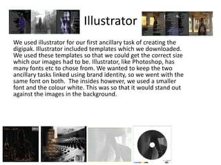 Illustrator
We used illustrator for our first ancillary task of creating the
digipak. Illustrator included templates which we downloaded.
We used these templates so that we could get the correct size
which our images had to be. Illustrator, like Photoshop, has
many fonts etc to chose from. We wanted to keep the two
ancillary tasks linked using brand identity, so we went with the
same font on both. The insides however, we used a smaller
font and the colour white. This was so that it would stand out
against the images in the background.
 