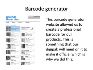 Barcode generator
        This barcode generator
        website allowed us to
        create a professional
        barcode for our
        products. This is
        something that our
        digipak will need on it to
        make it official which is
        why we did this.
 
