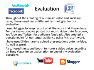 Evaluation
Throughout the creating of our music video and ancillary
tasks, I have used many different technologies for our
evaluation.
I used blogger to keep record of all the work that I have done.
For our evaluation, we posted our music video onto Facebook,
YouTube and Twitter for audience feedback. Also created a
questionnaire for our target audience using Microsoft word.
I have used Slide share to upload presentations onto my blog.
As well as prezi.
Also, I used the sound booth to make a video voice recording
on Sony Vegas for an explanation to one of my evaluation
questions.
 