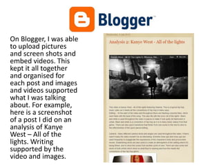 On Blogger, I was able
to upload pictures
and screen shots and
embed videos. This
kept it all together
and organised for
each post and images
and videos supported
what I was talking
about. For example,
here is a screenshot
of a post I did on an
analysis of Kanye
West – All of the
lights. Writing
supported by the
video and images.
 