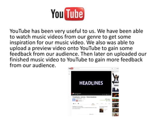 YouTube has been very useful to us. We have been able
to watch music videos from our genre to get some
inspiration for our music video. We also was able to
upload a preview video onto YouTube to gain some
feedback from our audience. Then later on uploaded our
finished music video to YouTube to gain more feedback
from our audience.
 