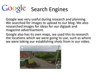 Search Engines
Google was very useful during research and planning.
We searched for images to upload to our blog. We also
researched images for ideas for our digipak and
magazine advertisement.
Google also has its own maps, we used this to research
the locations which we were going to use, such as where
we were taking our establishing shots from in our video.
 
