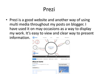 Prezi
• Prezi is a good website and another way of using
  multi media throughout my posts on blogger. I
  have used it on may occasions as a way to display
  my work. It’s easy to view and clear way to present
  information.
 