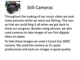 Still Cameras
Throughout the making of our music video we took
many pictures whilst we were out filming. This was
so that we could blog it all when we got back to
show our progress. Besides using phones, we also
used cameras to take images of our first digipak
ideas on paper.
To take these images we used a Canon Eos 300D
camera. We used this camera as it’s quite
professional and took our images in good quality.
 