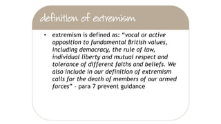 • being drawn into terrorism includes violent
extremism and non-violent extremism which
can create an atmosphere conducive to
terrorism and can popularise views which
terrorists exploit
 