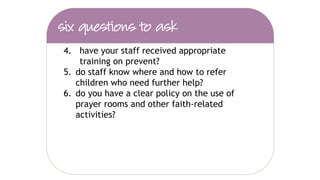 1. have you assessed the risk of your school’s
pupils being drawn into terrorism?
2. do your school policies (safeguarding,
curriculum, e-safety etc.) refer to the new
duty and the prevent guidance?
3. have you liaised with your LSCB to
understand how they will approach children
at risk of radicalisation?
 