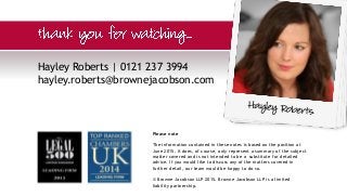 Hayley Roberts | 0121 237 3994
hayley.roberts@brownejacobson.com
Please note
The information contained in these notes is based on the position at
June 2015. It does, of course, only represent a summary of the subject
matter covered and is not intended to be a substitute for detailed
advice. If you would like to discuss any of the matters covered in
further detail, our team would be happy to do so.
© Browne Jacobson LLP 2015. Browne Jacobson LLP is a limited
liability partnership.
 