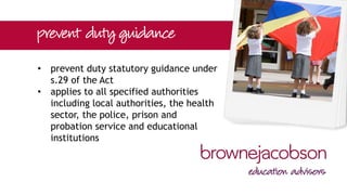 • schedule 6 confirms that all schools
(whether maintained or independent)
are specified authorities for the
purpose of the Act
• S.26 duty comes into force on 1 July
2015
• meaning of ‘due regard’?
 