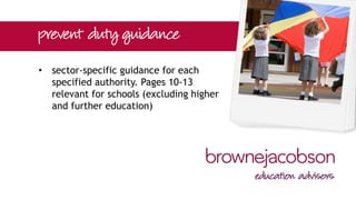 • prevent duty statutory guidance under
s.29 of the Act
• applies to all specified authorities
including local authorities, the health
sector, the police, prison and
probation service and educational
institutions
 