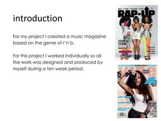 introduction For my project I created a music magazine  based on the genre of r’n’b. For this project I worked individually so all  the work was designed and produced by myself during a ten week period. 